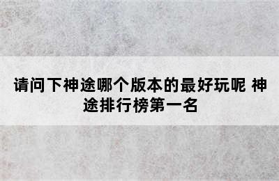 请问下神途哪个版本的最好玩呢 神途排行榜第一名